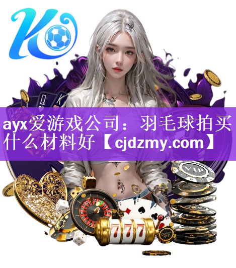 ayx爱游戏公司：羽毛球拍买什么材料好